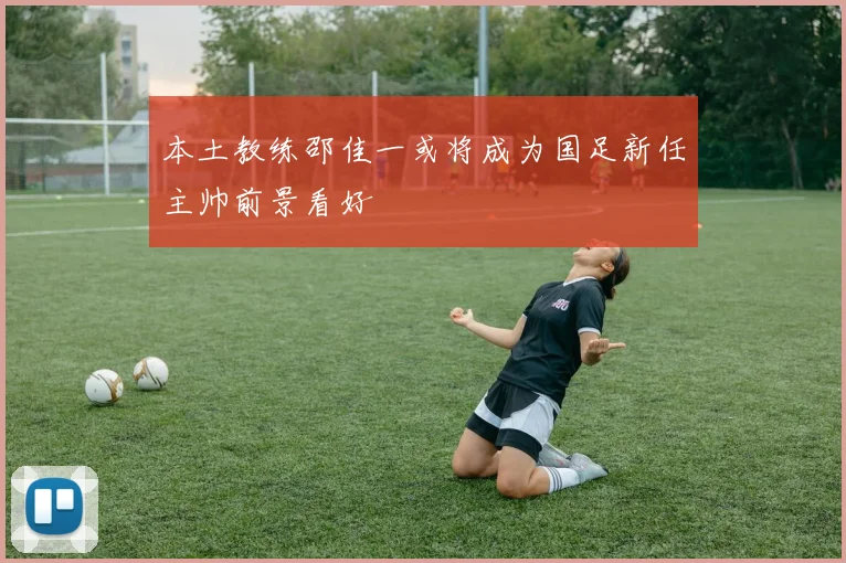 本土教练邵佳一或将成为国足新任主帅前景看好