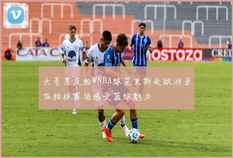 头号男友粉WNBA球星里斯赴欧洲亲临柏林赛场感受篮球魅力