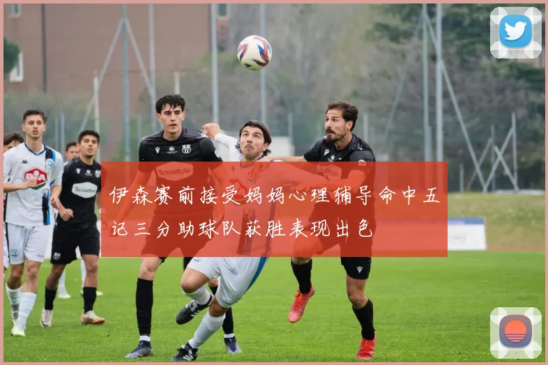 伊森赛前接受妈妈心理辅导命中五记三分助球队获胜表现出色