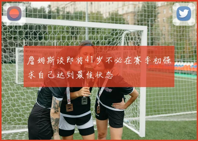 詹姆斯谈即将41岁不必在赛季初强求自己达到最佳状态