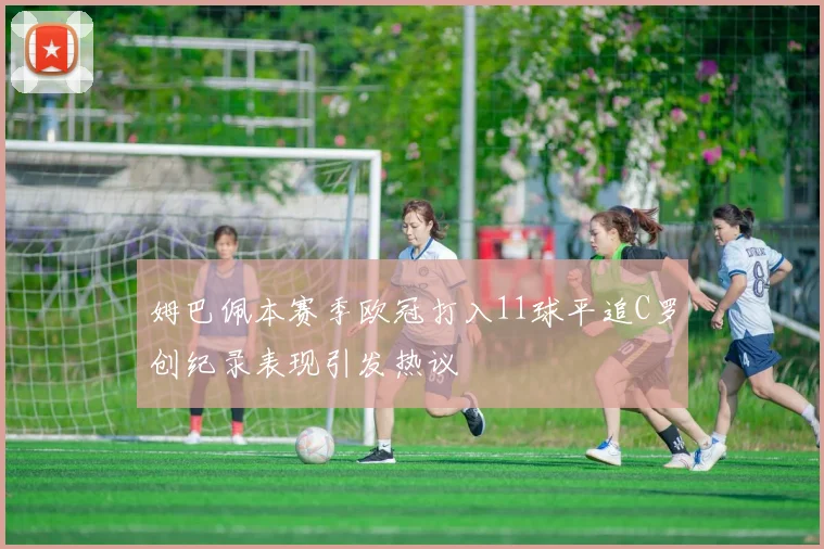 姆巴佩本赛季欧冠打入11球平追C罗创纪录表现引发热议