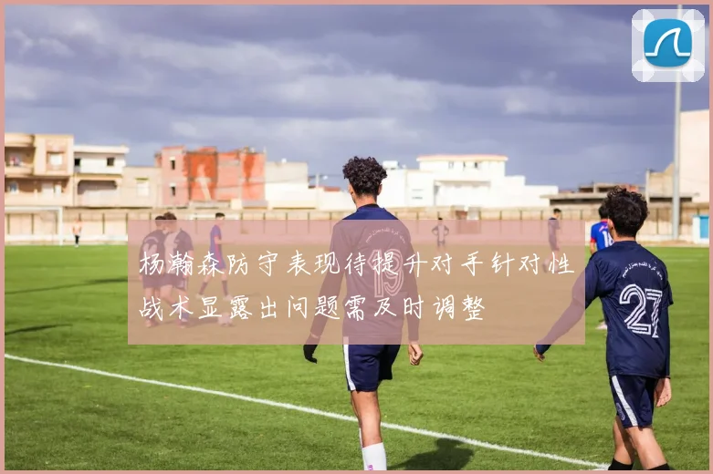 杨瀚森防守表现待提升对手针对性战术显露出问题需及时调整