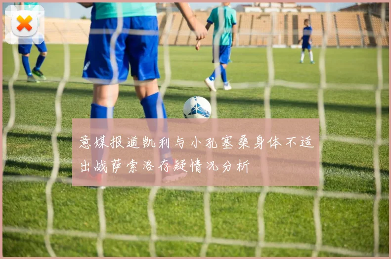 意媒报道凯利与小孔塞桑身体不适出战萨索洛存疑情况分析
