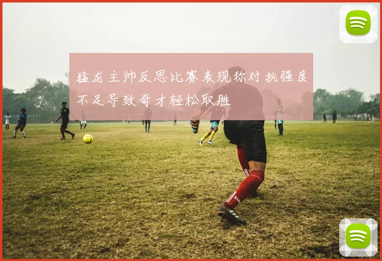 猛龙主帅反思比赛表现称对抗强度不足导致奇才轻松取胜