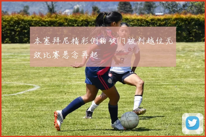 本塞拜尼精彩侧钩破门被判越位无效比赛悬念再起
