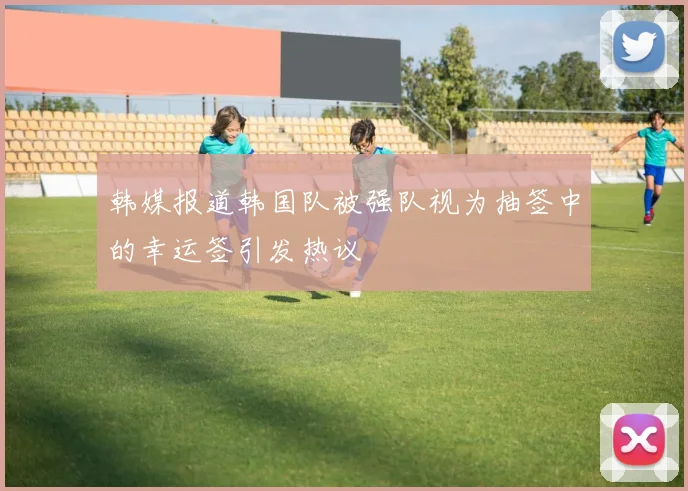韩媒报道韩国队被强队视为抽签中的幸运签引发热议