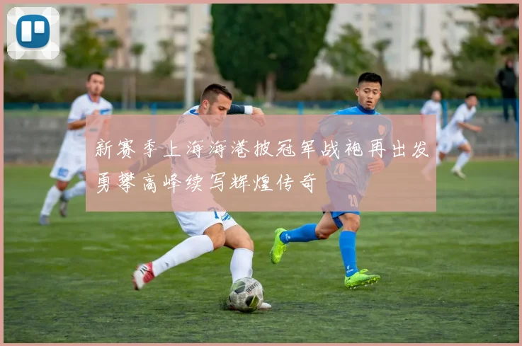 新赛季上海海港披冠军战袍再出发勇攀高峰续写辉煌传奇