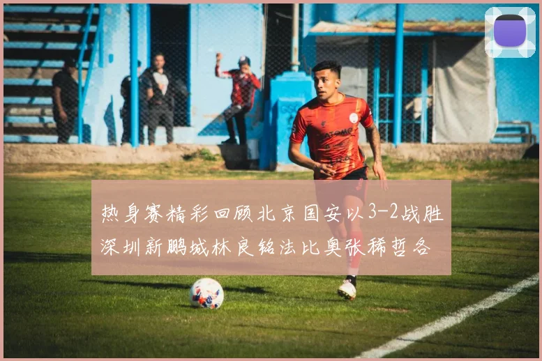 热身赛精彩回顾北京国安以3-2战胜深圳新鹏城林良铭法比奥张稀哲各入一球