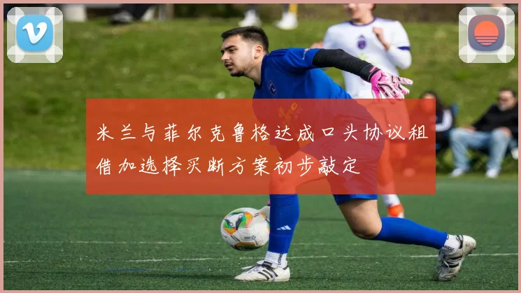 米兰与菲尔克鲁格达成口头协议租借加选择买断方案初步敲定