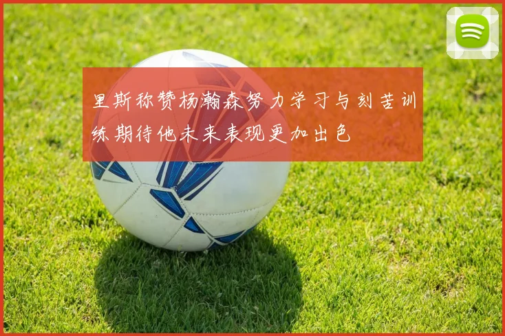 里斯称赞杨瀚森努力学习与刻苦训练期待他未来表现更加出色