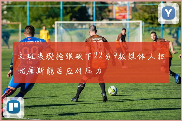 文班表现抢眼砍下22分9板媒体人担忧唐斯能否应对压力
