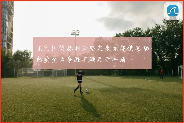 克瓦拉茨赫利亚坚定表示即使客场也要全力争胜不满足于平局