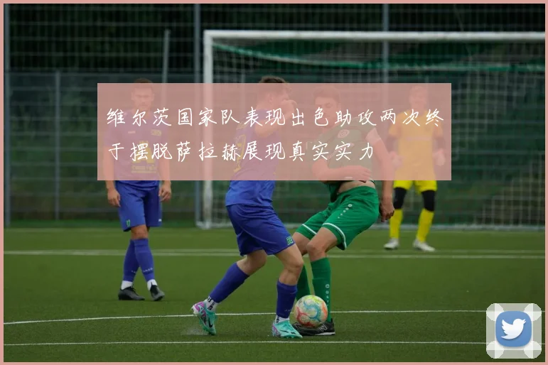 维尔茨国家队表现出色助攻两次终于摆脱萨拉赫展现真实实力