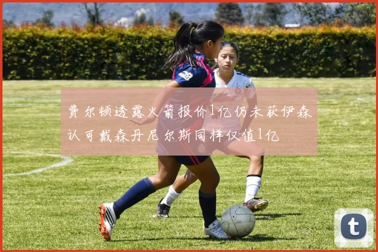 费尔顿透露火箭报价1亿仍未获伊森认可戴森丹尼尔斯同样仅值1亿