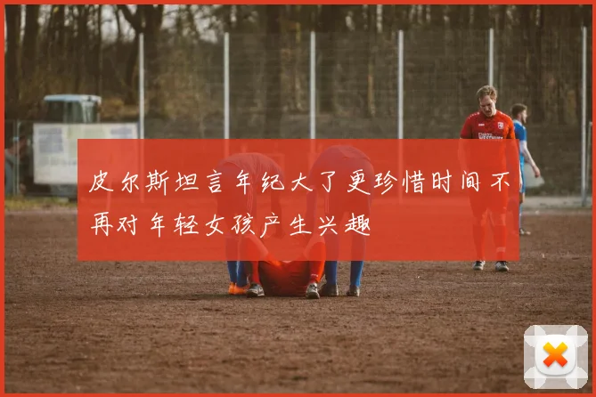 皮尔斯坦言年纪大了更珍惜时间不再对年轻女孩产生兴趣