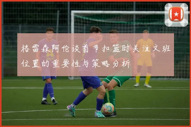 格雷森阿伦谈首节扣篮时关注文班位置的重要性与策略分析