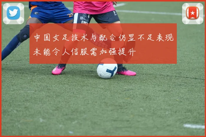 中国女足技术与配合仍显不足表现未能令人信服需加强提升