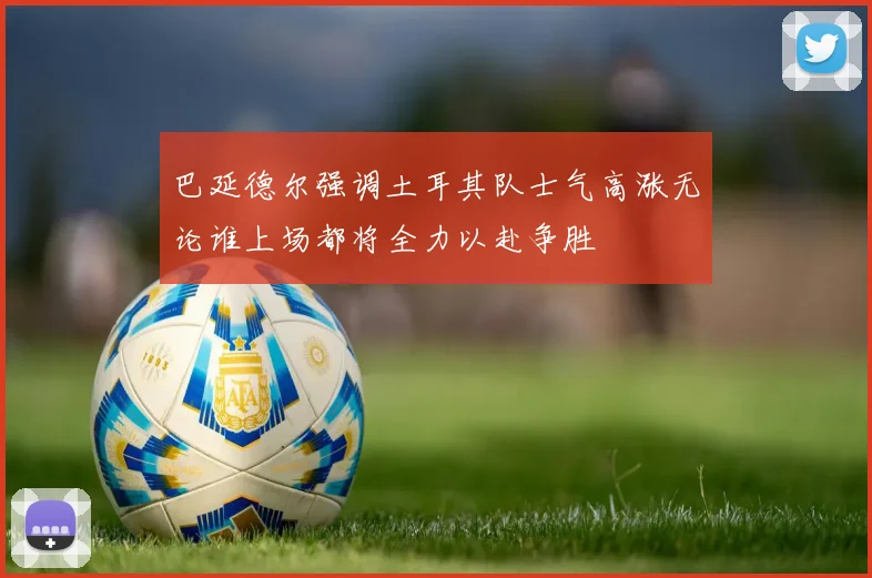巴延德尔强调土耳其队士气高涨无论谁上场都将全力以赴争胜
