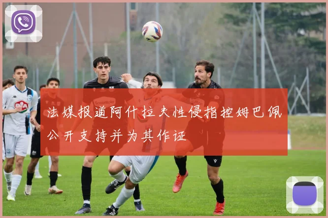 法媒报道阿什拉夫性侵指控姆巴佩公开支持并为其作证