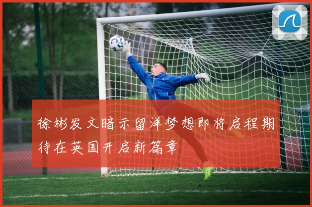 徐彬发文暗示留洋梦想即将启程期待在英国开启新篇章