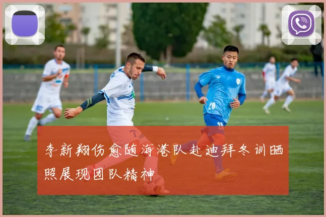 李新翔伤愈随海港队赴迪拜冬训晒照展现团队精神