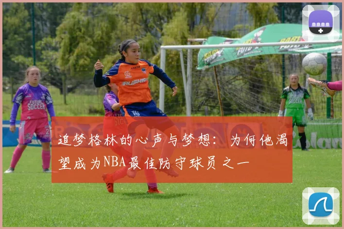 追梦格林的心声与梦想：为何他渴望成为NBA最佳防守球员之一