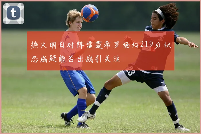 热火明日对阵雷霆希罗场均219分状态成疑能否出战引关注
