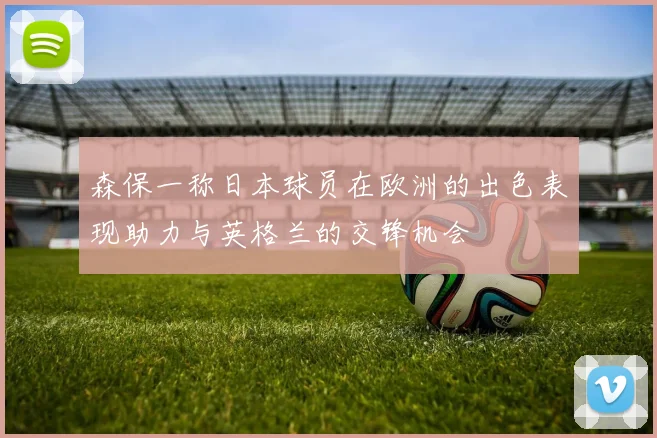 森保一称日本球员在欧洲的出色表现助力与英格兰的交锋机会