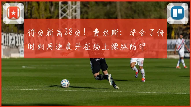 得分新高28分！费尔斯：学会了何时利用速度并在场上操纵防守