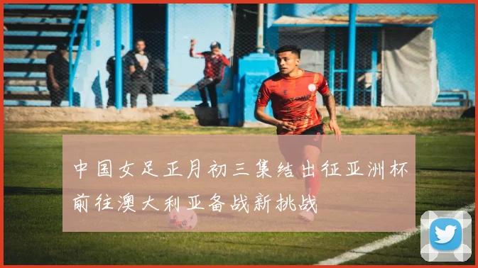 中国女足正月初三集结出征亚洲杯前往澳大利亚备战新挑战