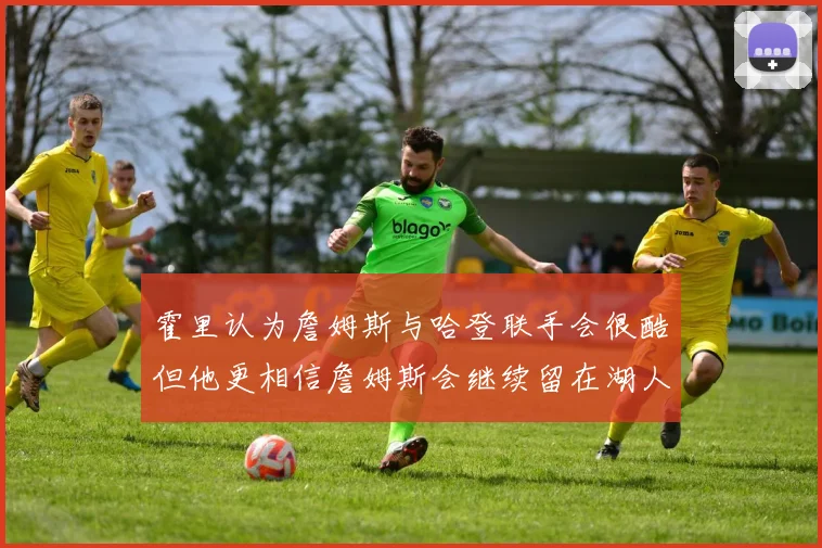 霍里认为詹姆斯与哈登联手会很酷但他更相信詹姆斯会继续留在湖人