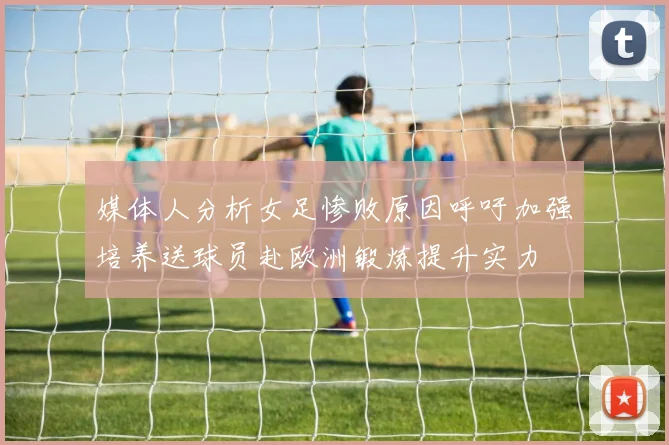 媒体人分析女足惨败原因呼吁加强培养送球员赴欧洲锻炼提升实力