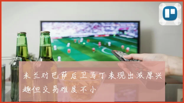 米兰对巴萨后卫马丁表现出浓厚兴趣但交易难度不小