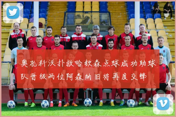 奥孔科沃扑救哈钦森点球成功助球队晋级两位阿森纳旧将再度交锋