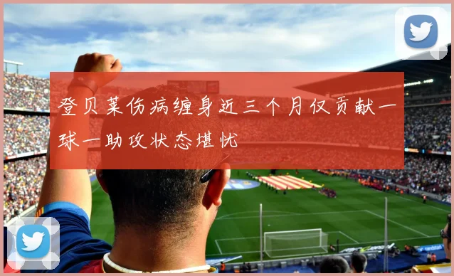 登贝莱伤病缠身近三个月仅贡献一球一助攻状态堪忧