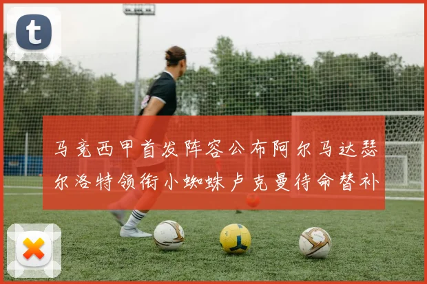 马竞西甲首发阵容公布阿尔马达瑟尔洛特领衔小蜘蛛卢克曼待命替补