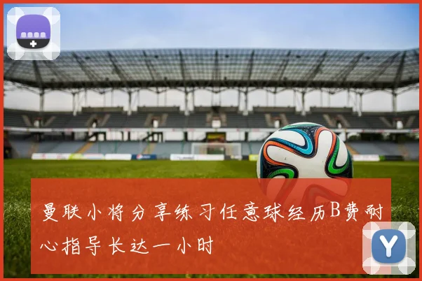 曼联小将分享练习任意球经历B费耐心指导长达一小时