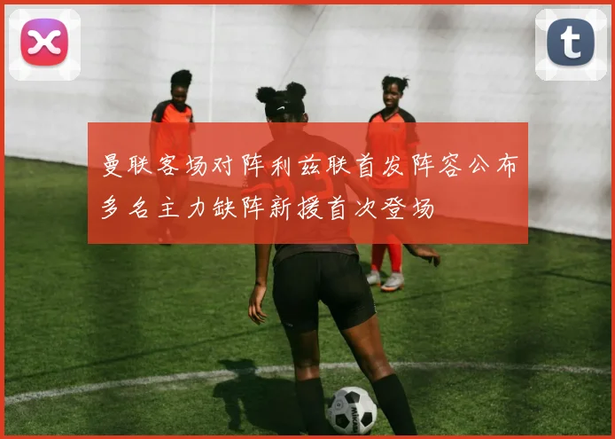 曼联客场对阵利兹联首发阵容公布多名主力缺阵新援首次登场