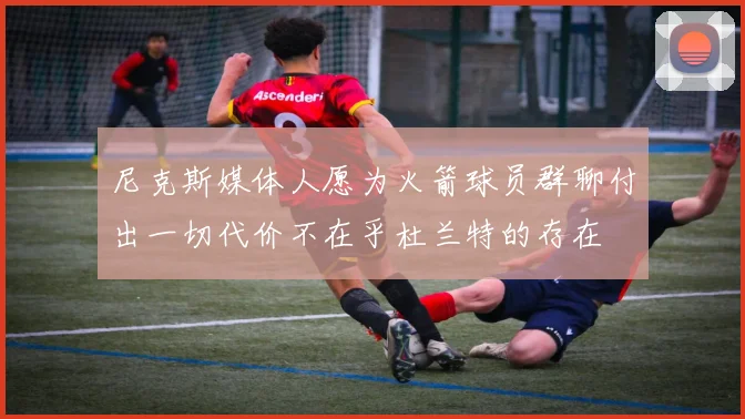 尼克斯媒体人愿为火箭球员群聊付出一切代价不在乎杜兰特的存在