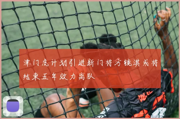 津门虎计划引进新门将方镜淇或将结束五年效力离队
