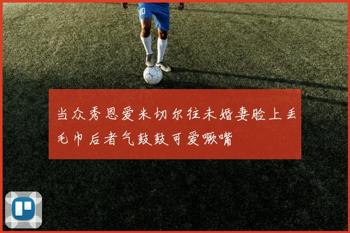 当众秀恩爱米切尔往未婚妻脸上丢毛巾后者气鼓鼓可爱噘嘴