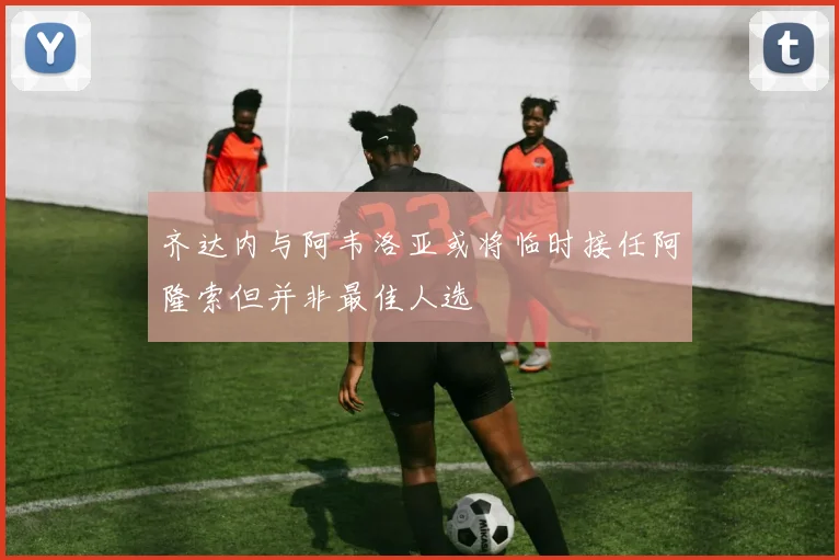 齐达内与阿韦洛亚或将临时接任阿隆索但并非最佳人选