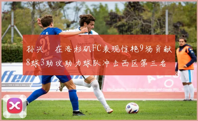 孙兴慜在洛杉矶FC表现惊艳9场贡献8球3助攻助力球队冲击西区第三名