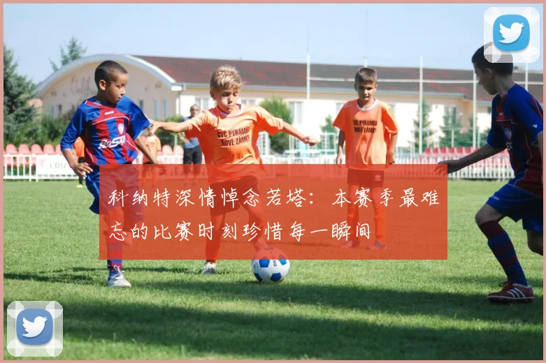 科纳特深情悼念若塔：本赛季最难忘的比赛时刻珍惜每一瞬间