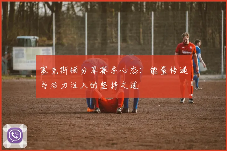 塞克斯顿分享赛季心态：能量传递与活力注入的坚持之道