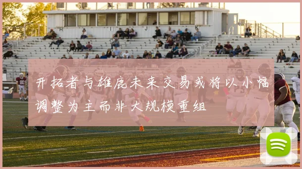 开拓者与雄鹿未来交易或将以小幅调整为主而非大规模重组